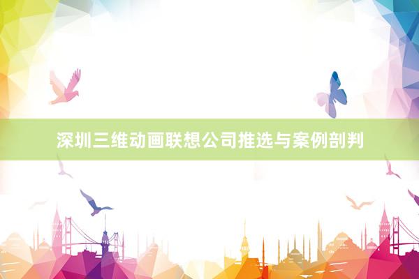 深圳三维动画联想公司推选与案例剖判
