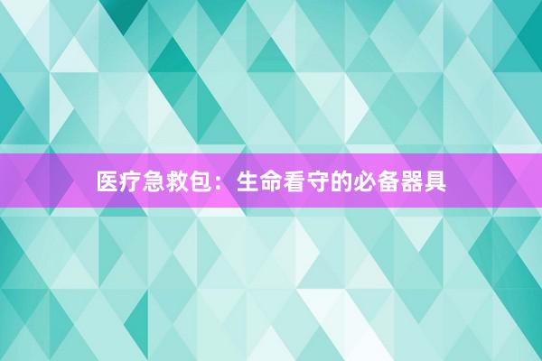 医疗急救包：生命看守的必备器具